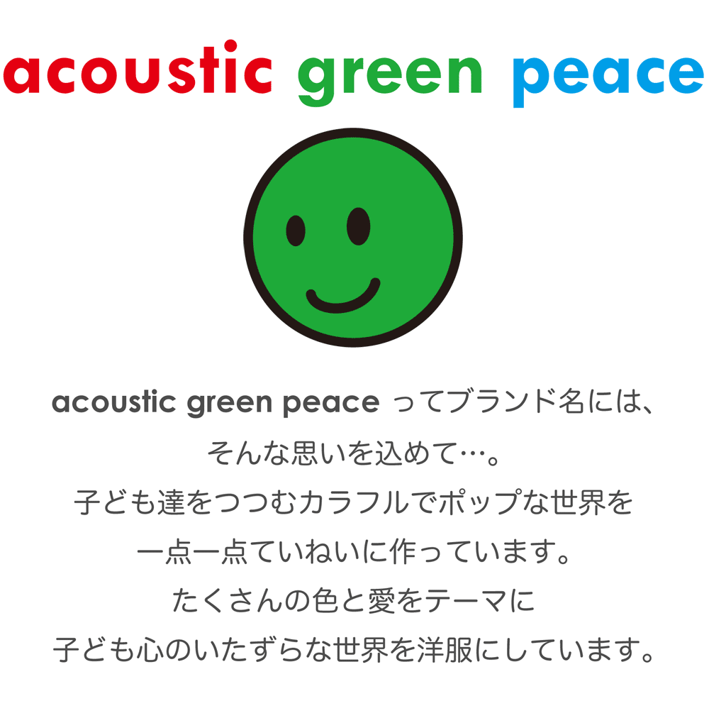 acoustic green peace ってブランド名には、 そんな思いを込めて…。 子ども達をつつむカラフルでポップな世界を 一点一点ていねいに作っています。 たくさんの色と愛をテーマに 子ども心のいたずらな世界を 洋服にしています。